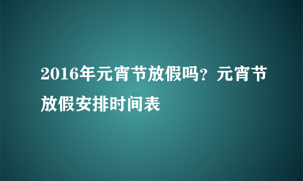 2016年元宵节放假吗？元宵节放假安排时间表