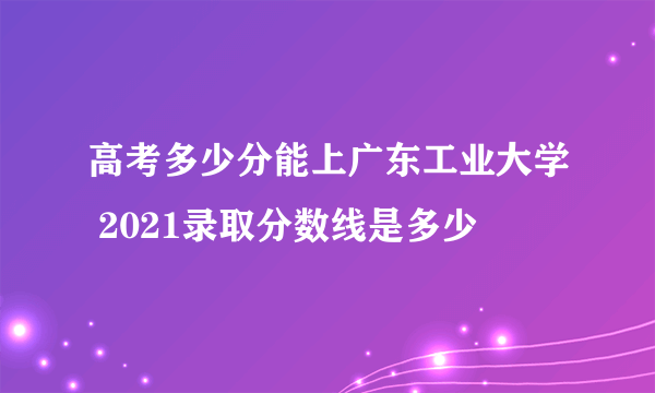 高考多少分能上广东工业大学 2021录取分数线是多少