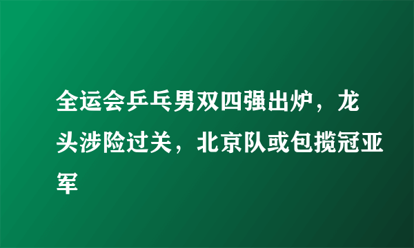 全运会乒乓男双四强出炉，龙头涉险过关，北京队或包揽冠亚军