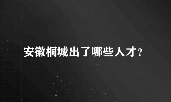 安徽桐城出了哪些人才？