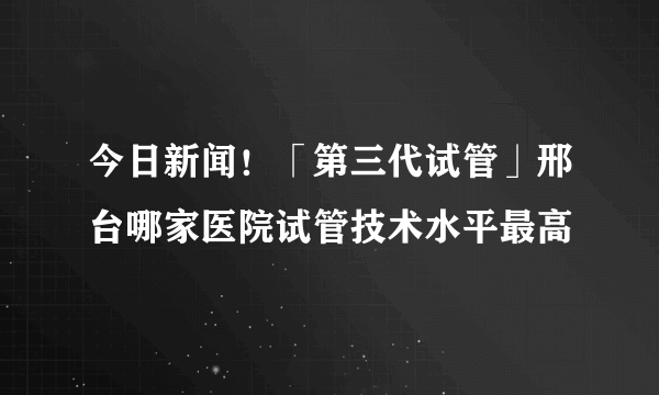 今日新闻！「第三代试管」邢台哪家医院试管技术水平最高