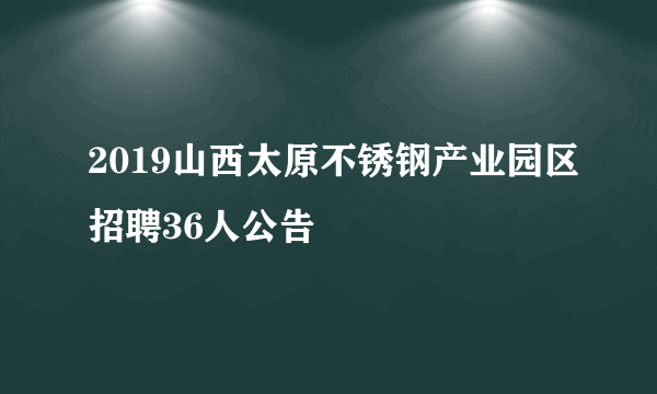 2019山西太原不锈钢产业园区招聘36人公告