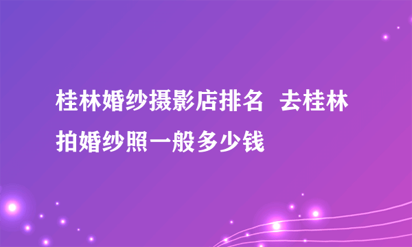 桂林婚纱摄影店排名  去桂林拍婚纱照一般多少钱