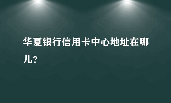 华夏银行信用卡中心地址在哪儿？