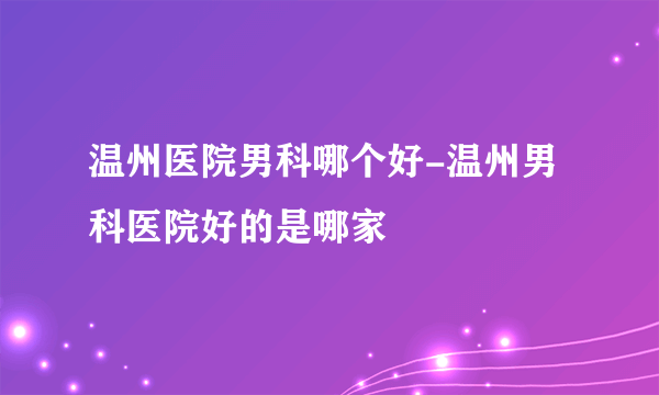 温州医院男科哪个好-温州男科医院好的是哪家