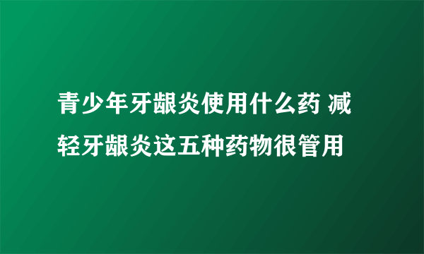 青少年牙龈炎使用什么药 减轻牙龈炎这五种药物很管用