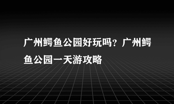 广州鳄鱼公园好玩吗？广州鳄鱼公园一天游攻略