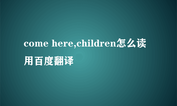 come here,children怎么读 用百度翻译