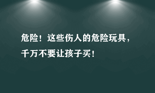 危险！这些伤人的危险玩具，千万不要让孩子买！