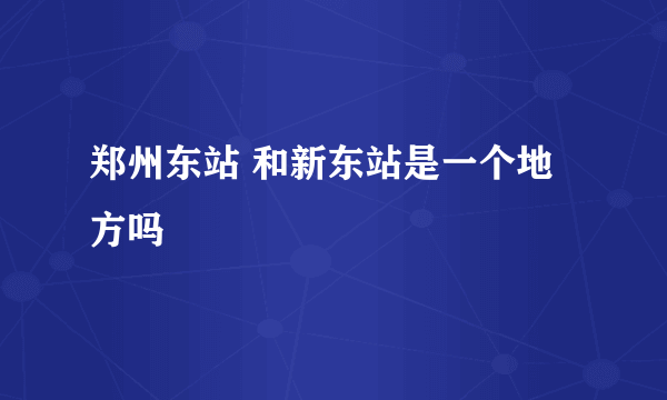 郑州东站 和新东站是一个地方吗