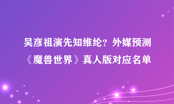 吴彦祖演先知维纶？外媒预测《魔兽世界》真人版对应名单