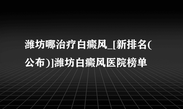 潍坊哪治疗白癜风_[新排名(公布)]潍坊白癜风医院榜单