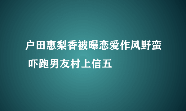 户田惠梨香被曝恋爱作风野蛮 吓跑男友村上信五