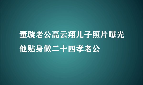 董璇老公高云翔儿子照片曝光他贴身做二十四孝老公