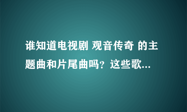 谁知道电视剧 观音传奇 的主题曲和片尾曲吗？这些歌曲叫什么名字，在那里可一听到？／？？／／