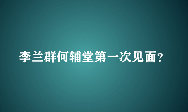 李兰群何辅堂第一次见面？