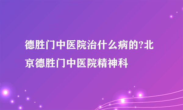 德胜门中医院治什么病的?北京德胜门中医院精神科