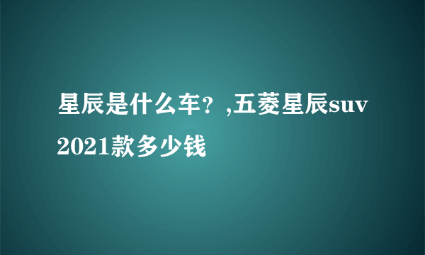 星辰是什么车？,五菱星辰suv2021款多少钱