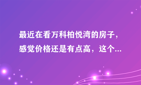 最近在看万科柏悦湾的房子，感觉价格还是有点高，这个小区之前价格如何？大概多少钱？