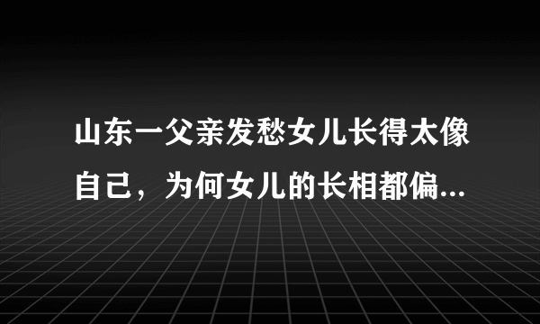 山东一父亲发愁女儿长得太像自己，为何女儿的长相都偏像爸爸？