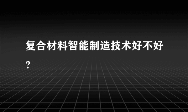 复合材料智能制造技术好不好？