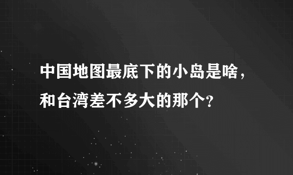 中国地图最底下的小岛是啥，和台湾差不多大的那个？