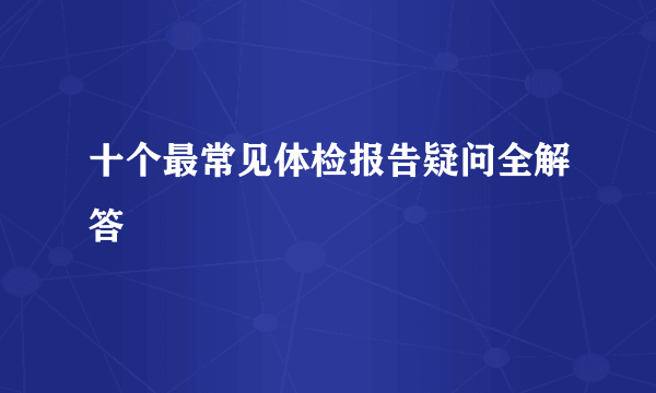 十个最常见体检报告疑问全解答