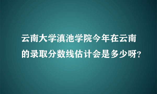 云南大学滇池学院今年在云南的录取分数线估计会是多少呀？