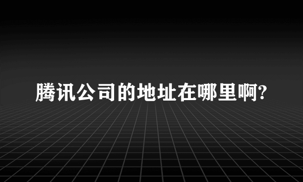 腾讯公司的地址在哪里啊?