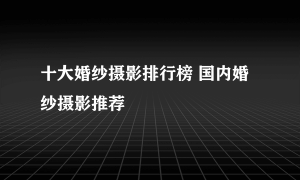 十大婚纱摄影排行榜 国内婚纱摄影推荐