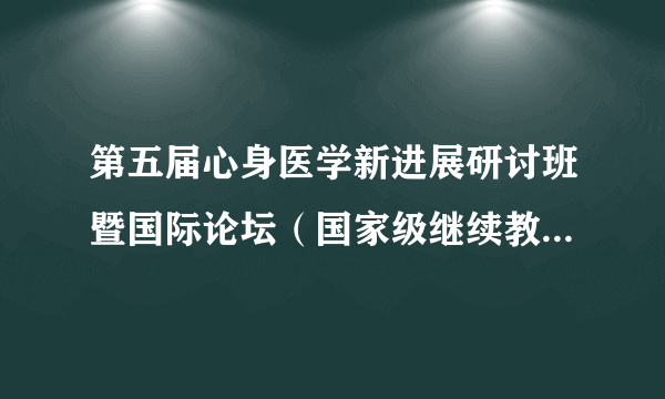 第五届心身医学新进展研讨班暨国际论坛（国家级继续教育项目）会议通知（第二轮）