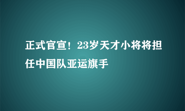 正式官宣！23岁天才小将将担任中国队亚运旗手