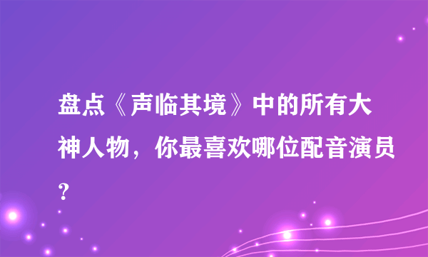 盘点《声临其境》中的所有大神人物，你最喜欢哪位配音演员？