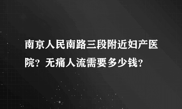 南京人民南路三段附近妇产医院？无痛人流需要多少钱？