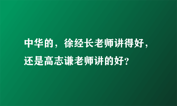 中华的，徐经长老师讲得好，还是高志谦老师讲的好？