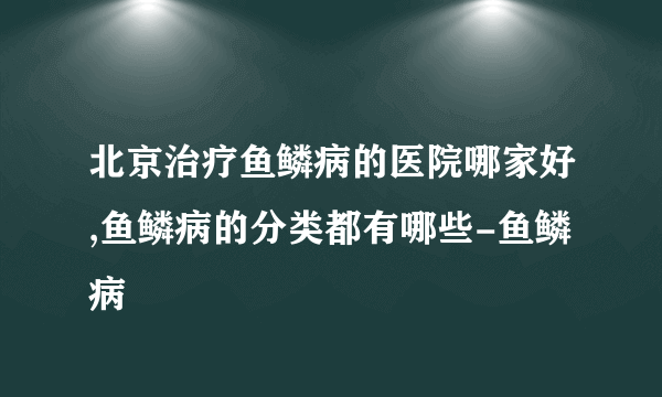 北京治疗鱼鳞病的医院哪家好,鱼鳞病的分类都有哪些-鱼鳞病