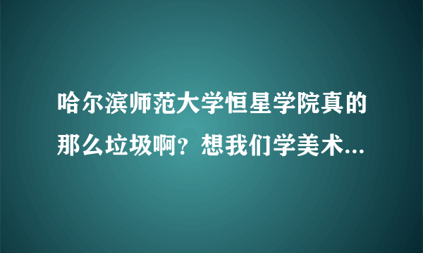 哈尔滨师范大学恒星学院真的那么垃圾啊？想我们学美术的去那好不好呢？马上就要报名了！