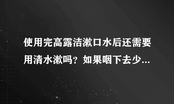 使用完高露洁漱口水后还需要用清水漱吗？如果咽下去少量残留在嘴中的漱口水会对身体有什么危害吗？