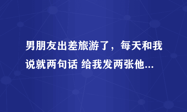 男朋友出差旅游了，每天和我说就两句话 给我发两张他旅游照片 他心里到底有没有我