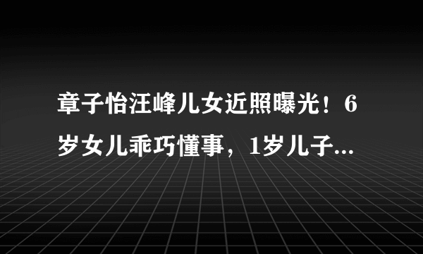 章子怡汪峰儿女近照曝光！6岁女儿乖巧懂事，1岁儿子太萌太可爱