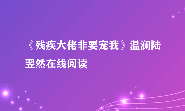 《残疾大佬非要宠我》温澜陆翌然在线阅读