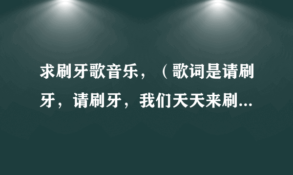 求刷牙歌音乐，（歌词是请刷牙，请刷牙，我们天天来刷牙。。。。。。）