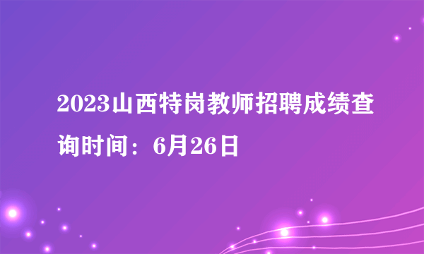 2023山西特岗教师招聘成绩查询时间：6月26日