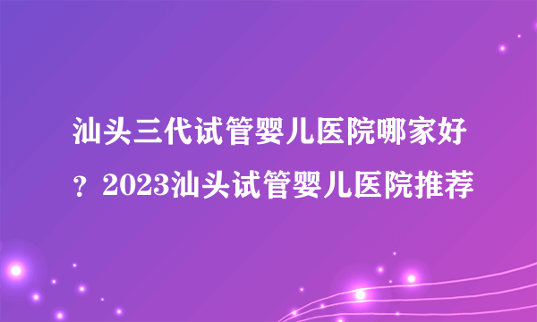 汕头三代试管婴儿医院哪家好？2023汕头试管婴儿医院推荐