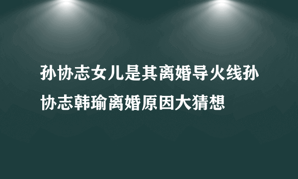 孙协志女儿是其离婚导火线孙协志韩瑜离婚原因大猜想