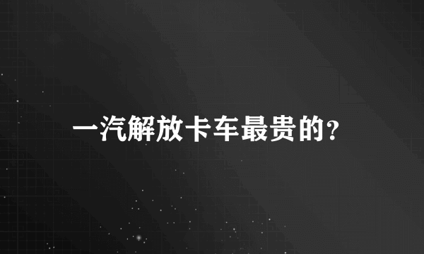 一汽解放卡车最贵的？