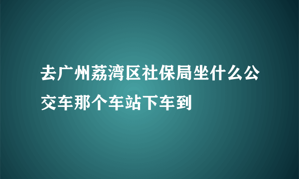 去广州荔湾区社保局坐什么公交车那个车站下车到