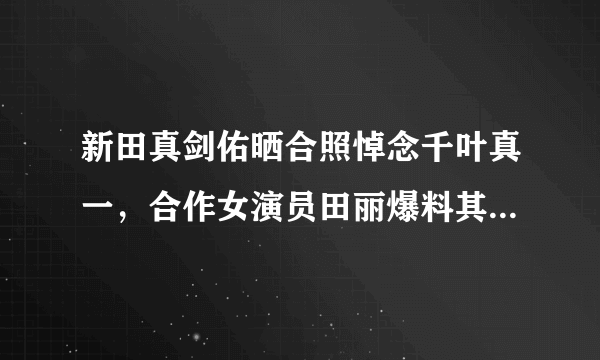 新田真剑佑晒合照悼念千叶真一，合作女演员田丽爆料其欺负女翻译