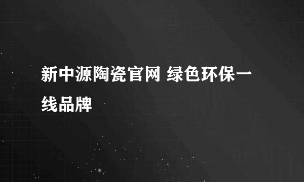 新中源陶瓷官网 绿色环保一线品牌