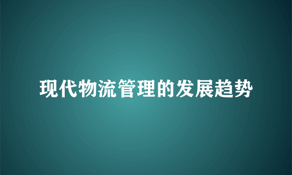 现代物流管理的发展趋势